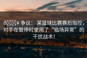 💥 争议： 某篮球比赛赛后指控，对手在暂停时使用了“临场异常”的干扰战术！